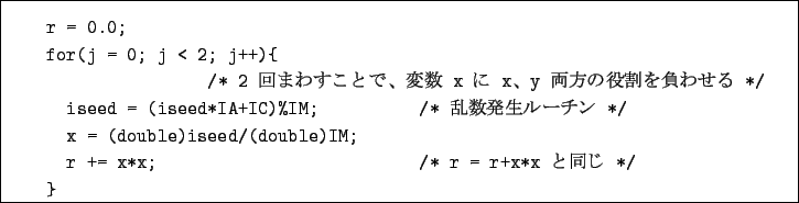 \begin{boxedminipage}{16cm}
\begin{verbatim}r = 0.0;
for(j = 0; j < 2; j++){...
...double)IM;
r += x*x; /* r = r+x*x $B$HF1$8(B */
}\end{verbatim}\end{boxedminipage}