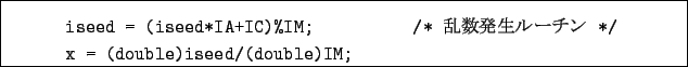 \begin{boxedminipage}{14cm}
\begin{verbatim}iseed = (iseed*IA+IC)%IM; /* $BMp?tH/@8%k!<%A%s(B */
x = (double)iseed/(double)IM;\end{verbatim}\end{boxedminipage}